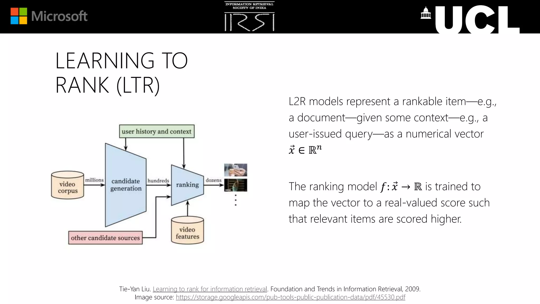 LEARNING TO
RANK (LTR)
L2R models represent a rankable item—e.g.,
a document—given some context—e.g., a
user-issued query—as a numerical vector
𝑥 ∈ ℝ 𝑛
The ranking model 𝑓: 𝑥 → ℝ is trained to
map the vector to a real-valued score such
that relevant items are scored higher.
Tie-Yan Liu. Learning to rank for information retrieval. Foundation and Trends in Information Retrieval, 2009.
Image source: https://storage.googleapis.com/pub-tools-public-publication-data/pdf/45530.pdf
 