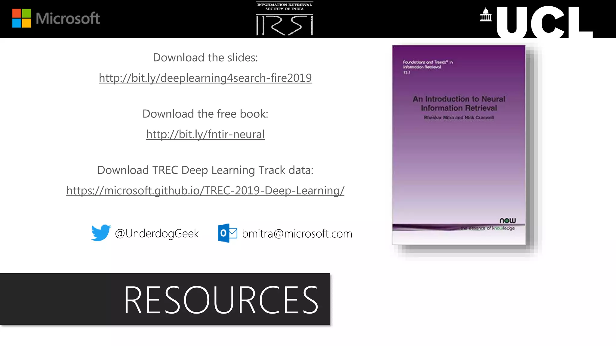 Download the slides:
http://bit.ly/deeplearning4search-fire2019
Download the free book:
http://bit.ly/fntir-neural
Download TREC Deep Learning Track data:
https://microsoft.github.io/TREC-2019-Deep-Learning/
@UnderdogGeek bmitra@microsoft.com
RESOURCES
 
