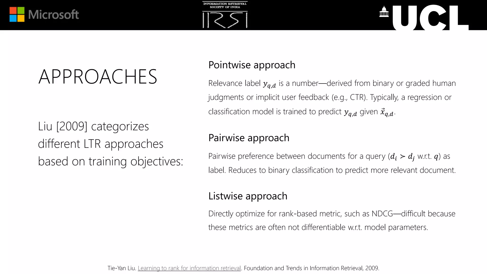 APPROACHES
Pointwise approach
Relevance label 𝑦 𝑞,𝑑 is a number—derived from binary or graded human
judgments or implicit user feedback (e.g., CTR). Typically, a regression or
classification model is trained to predict 𝑦 𝑞,𝑑 given 𝑥 𝑞,𝑑.
Pairwise approach
Pairwise preference between documents for a query (𝑑𝑖 ≻ 𝑑𝑗 w.r.t. 𝑞) as
label. Reduces to binary classification to predict more relevant document.
Listwise approach
Directly optimize for rank-based metric, such as NDCG—difficult because
these metrics are often not differentiable w.r.t. model parameters.
Liu [2009] categorizes
different LTR approaches
based on training objectives:
Tie-Yan Liu. Learning to rank for information retrieval. Foundation and Trends in Information Retrieval, 2009.
 