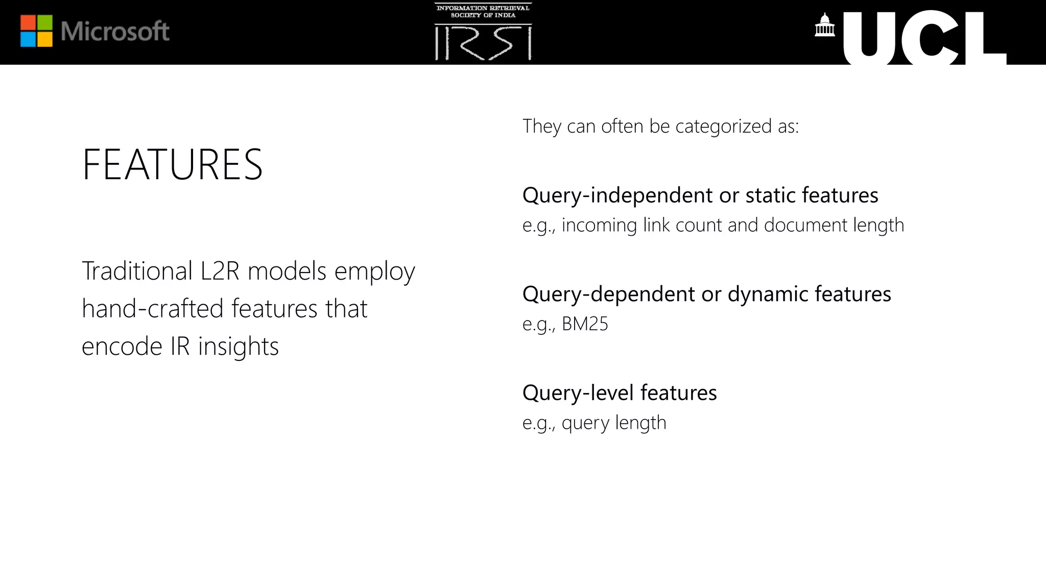 FEATURES
They can often be categorized as:
Query-independent or static features
e.g., incoming link count and document length
Query-dependent or dynamic features
e.g., BM25
Query-level features
e.g., query length
Traditional L2R models employ
hand-crafted features that
encode IR insights
 