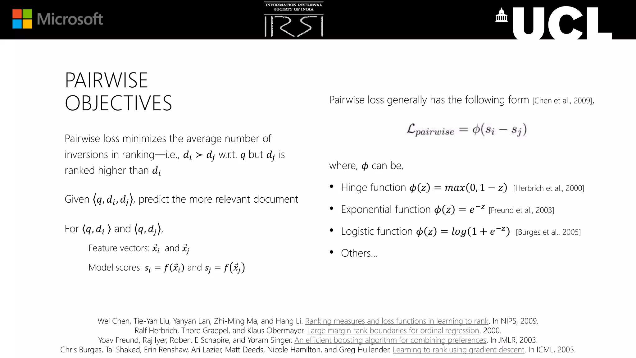 PAIRWISE
OBJECTIVES Pairwise loss generally has the following form [Chen et al., 2009],
where, 𝜙 can be,
• Hinge function 𝜙 𝑧 = 𝑚𝑎𝑥 0, 1 − 𝑧 [Herbrich et al., 2000]
• Exponential function 𝜙 𝑧 = 𝑒−𝑧
[Freund et al., 2003]
• Logistic function 𝜙 𝑧 = 𝑙𝑜𝑔 1 + 𝑒−𝑧
[Burges et al., 2005]
• Others…
Pairwise loss minimizes the average number of
inversions in ranking—i.e., 𝑑𝑖 ≻ 𝑑𝑗 w.r.t. 𝑞 but 𝑑𝑗 is
ranked higher than 𝑑𝑖
Given 𝑞, 𝑑𝑖, 𝑑𝑗 , predict the more relevant document
For 𝑞, 𝑑𝑖 and 𝑞, 𝑑𝑗 ,
Feature vectors: 𝑥𝑖 and 𝑥𝑗
Model scores: 𝑠𝑖 = 𝑓 𝑥𝑖 and 𝑠𝑗 = 𝑓 𝑥𝑗
Wei Chen, Tie-Yan Liu, Yanyan Lan, Zhi-Ming Ma, and Hang Li. Ranking measures and loss functions in learning to rank. In NIPS, 2009.
Ralf Herbrich, Thore Graepel, and Klaus Obermayer. Large margin rank boundaries for ordinal regression. 2000.
Yoav Freund, Raj Iyer, Robert E Schapire, and Yoram Singer. An efficient boosting algorithm for combining preferences. In JMLR, 2003.
Chris Burges, Tal Shaked, Erin Renshaw, Ari Lazier, Matt Deeds, Nicole Hamilton, and Greg Hullender. Learning to rank using gradient descent. In ICML, 2005.
 