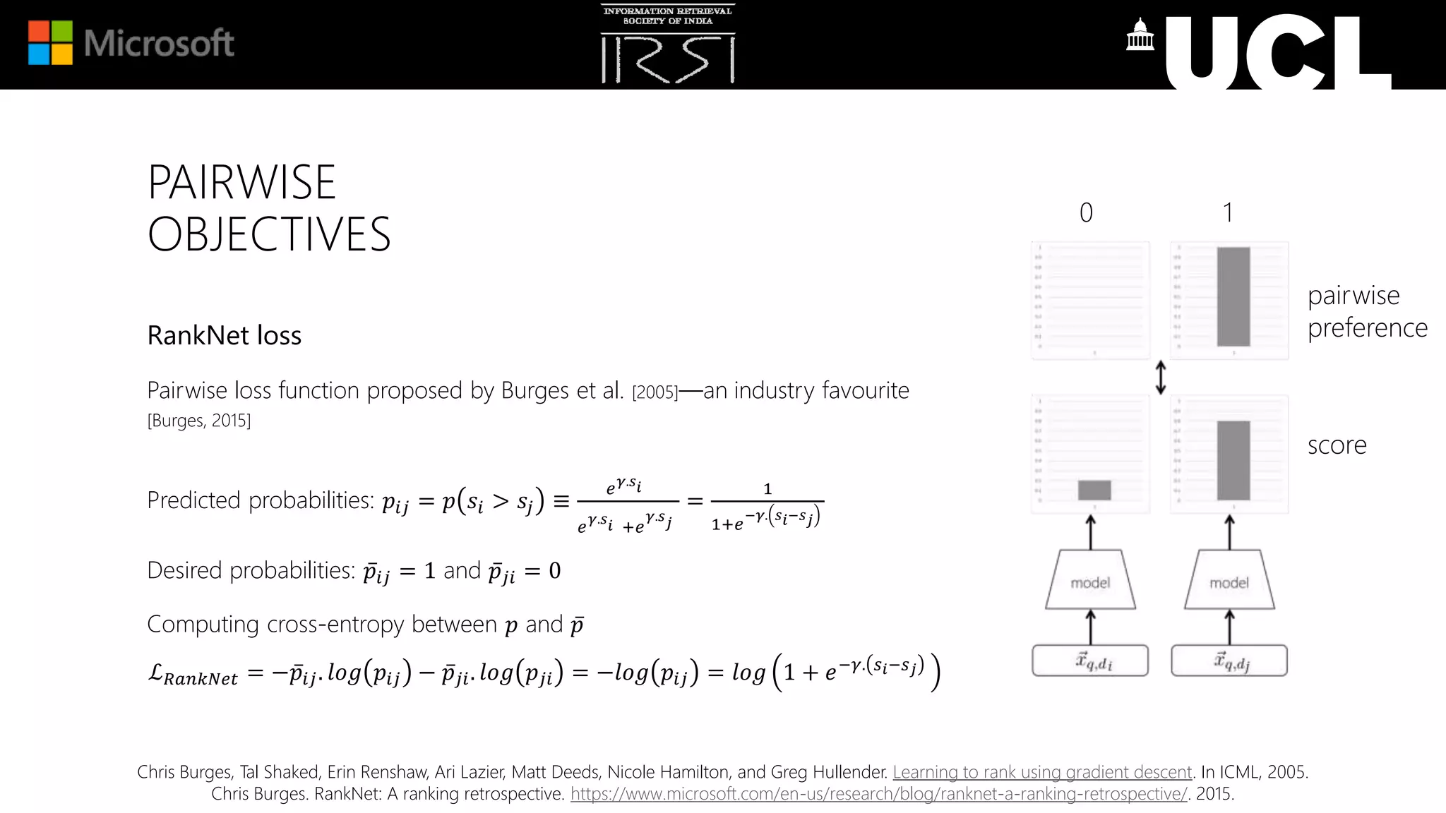 PAIRWISE
OBJECTIVES
RankNet loss
Pairwise loss function proposed by Burges et al. [2005]—an industry favourite
[Burges, 2015]
Predicted probabilities: 𝑝𝑖𝑗 = 𝑝 𝑠𝑖 > 𝑠𝑗 ≡
𝑒 𝛾.𝑠 𝑖
𝑒 𝛾.𝑠 𝑖 +𝑒
𝛾.𝑠 𝑗
=
1
1+𝑒
−𝛾. 𝑠 𝑖−𝑠 𝑗
Desired probabilities: 𝑝𝑖𝑗 = 1 and 𝑝𝑗𝑖 = 0
Computing cross-entropy between 𝑝 and 𝑝
ℒ 𝑅𝑎𝑛𝑘𝑁𝑒𝑡 = − 𝑝𝑖𝑗. 𝑙𝑜𝑔 𝑝𝑖𝑗 − 𝑝𝑗𝑖. 𝑙𝑜𝑔 𝑝𝑗𝑖 = −𝑙𝑜𝑔 𝑝𝑖𝑗 = 𝑙𝑜𝑔 1 + 𝑒−𝛾. 𝑠 𝑖−𝑠 𝑗
pairwise
preference
score
0 1
Chris Burges, Tal Shaked, Erin Renshaw, Ari Lazier, Matt Deeds, Nicole Hamilton, and Greg Hullender. Learning to rank using gradient descent. In ICML, 2005.
Chris Burges. RankNet: A ranking retrospective. https://www.microsoft.com/en-us/research/blog/ranknet-a-ranking-retrospective/. 2015.
 