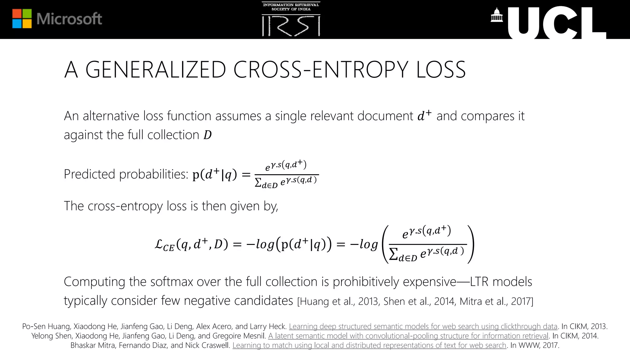 A GENERALIZED CROSS-ENTROPY LOSS
An alternative loss function assumes a single relevant document 𝑑+ and compares it
against the full collection 𝐷
Predicted probabilities: p 𝑑+|𝑞 =
𝑒 𝛾.𝑠 𝑞,𝑑+
𝑑∈𝐷 𝑒 𝛾.𝑠 𝑞,𝑑
The cross-entropy loss is then given by,
ℒ 𝐶𝐸 𝑞, 𝑑+, 𝐷 = −𝑙𝑜𝑔 p 𝑑+|𝑞 = −𝑙𝑜𝑔
𝑒 𝛾.𝑠 𝑞,𝑑+
𝑑∈𝐷 𝑒 𝛾.𝑠 𝑞,𝑑
Computing the softmax over the full collection is prohibitively expensive—LTR models
typically consider few negative candidates [Huang et al., 2013, Shen et al., 2014, Mitra et al., 2017]
Po-Sen Huang, Xiaodong He, Jianfeng Gao, Li Deng, Alex Acero, and Larry Heck. Learning deep structured semantic models for web search using clickthrough data. In CIKM, 2013.
Yelong Shen, Xiaodong He, Jianfeng Gao, Li Deng, and Gregoire Mesnil. A latent semantic model with convolutional-pooling structure for information retrieval. In CIKM, 2014.
Bhaskar Mitra, Fernando Diaz, and Nick Craswell. Learning to match using local and distributed representations of text for web search. In WWW, 2017.
 
