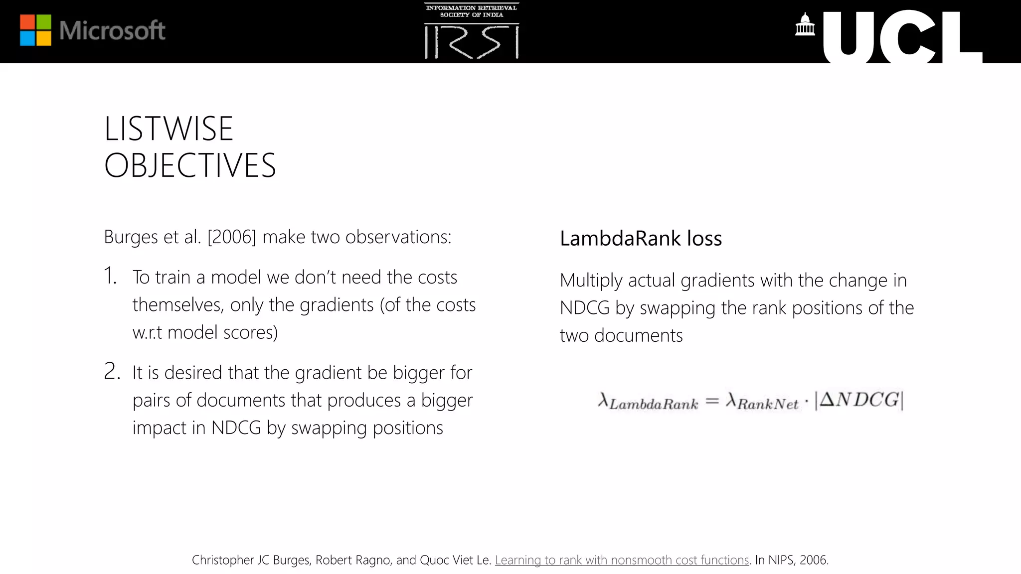LISTWISE
OBJECTIVES
Burges et al. [2006] make two observations:
1. To train a model we don’t need the costs
themselves, only the gradients (of the costs
w.r.t model scores)
2. It is desired that the gradient be bigger for
pairs of documents that produces a bigger
impact in NDCG by swapping positions
Christopher JC Burges, Robert Ragno, and Quoc Viet Le. Learning to rank with nonsmooth cost functions. In NIPS, 2006.
LambdaRank loss
Multiply actual gradients with the change in
NDCG by swapping the rank positions of the
two documents
 