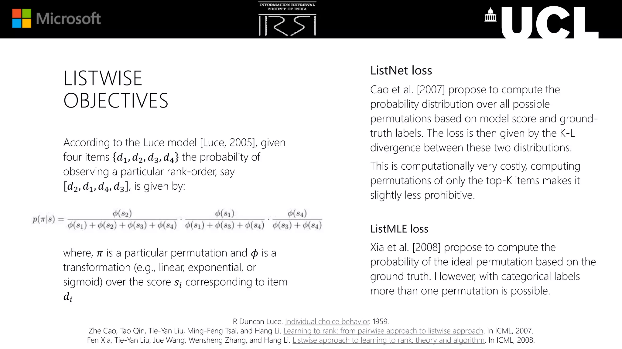 LISTWISE
OBJECTIVES
According to the Luce model [Luce, 2005], given
four items 𝑑1, 𝑑2, 𝑑3, 𝑑4 the probability of
observing a particular rank-order, say
𝑑2, 𝑑1, 𝑑4, 𝑑3 , is given by:
where, 𝜋 is a particular permutation and 𝜙 is a
transformation (e.g., linear, exponential, or
sigmoid) over the score 𝑠𝑖 corresponding to item
𝑑𝑖
R Duncan Luce. Individual choice behavior. 1959.
Zhe Cao, Tao Qin, Tie-Yan Liu, Ming-Feng Tsai, and Hang Li. Learning to rank: from pairwise approach to listwise approach. In ICML, 2007.
Fen Xia, Tie-Yan Liu, Jue Wang, Wensheng Zhang, and Hang Li. Listwise approach to learning to rank: theory and algorithm. In ICML, 2008.
ListNet loss
Cao et al. [2007] propose to compute the
probability distribution over all possible
permutations based on model score and ground-
truth labels. The loss is then given by the K-L
divergence between these two distributions.
This is computationally very costly, computing
permutations of only the top-K items makes it
slightly less prohibitive.
ListMLE loss
Xia et al. [2008] propose to compute the
probability of the ideal permutation based on the
ground truth. However, with categorical labels
more than one permutation is possible.
 