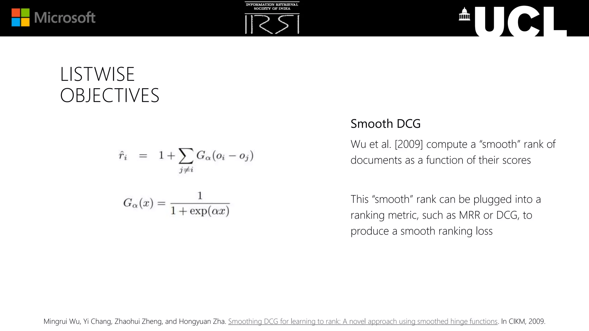 LISTWISE
OBJECTIVES
Mingrui Wu, Yi Chang, Zhaohui Zheng, and Hongyuan Zha. Smoothing DCG for learning to rank: A novel approach using smoothed hinge functions. In CIKM, 2009.
Smooth DCG
Wu et al. [2009] compute a “smooth” rank of
documents as a function of their scores
This “smooth” rank can be plugged into a
ranking metric, such as MRR or DCG, to
produce a smooth ranking loss
 