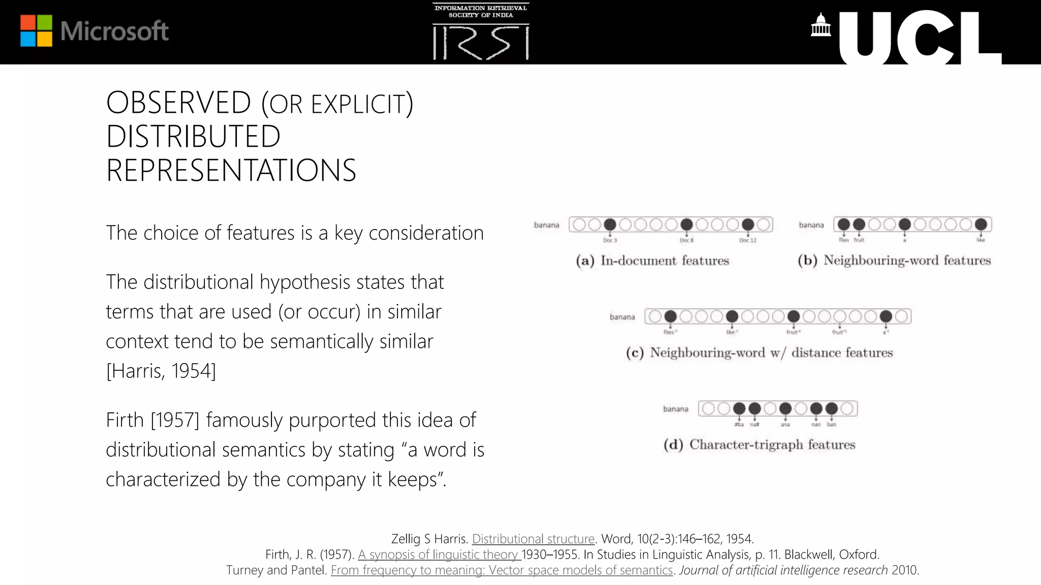 OBSERVED (OR EXPLICIT)
DISTRIBUTED
REPRESENTATIONS
The choice of features is a key consideration
The distributional hypothesis states that
terms that are used (or occur) in similar
context tend to be semantically similar
[Harris, 1954]
Firth [1957] famously purported this idea of
distributional semantics by stating “a word is
characterized by the company it keeps”.
Zellig S Harris. Distributional structure. Word, 10(2-3):146–162, 1954.
Firth, J. R. (1957). A synopsis of linguistic theory 1930–1955. In Studies in Linguistic Analysis, p. 11. Blackwell, Oxford.
Turney and Pantel. From frequency to meaning: Vector space models of semantics. Journal of artificial intelligence research 2010.
 