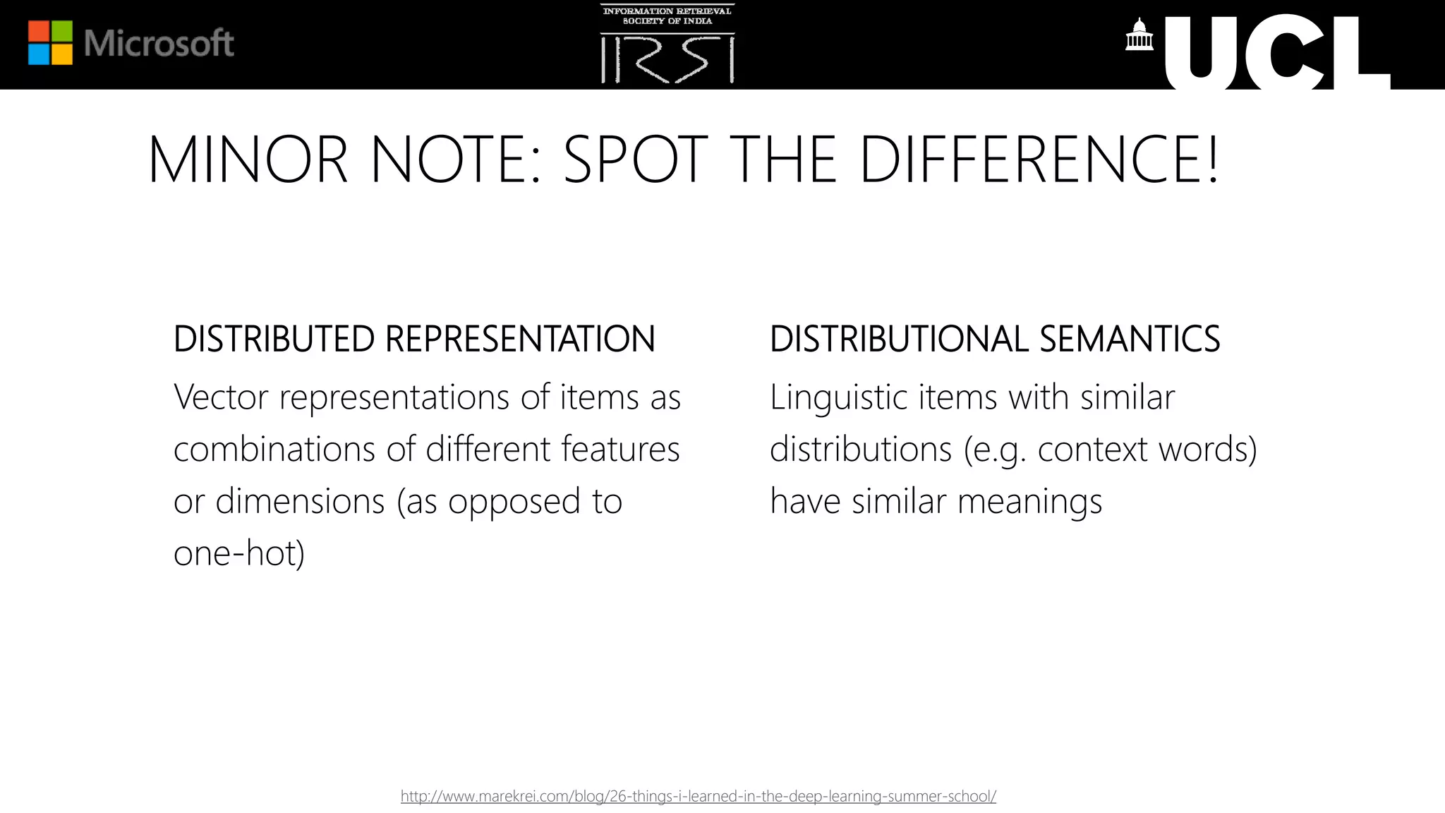 MINOR NOTE: SPOT THE DIFFERENCE!
DISTRIBUTED REPRESENTATION
Vector representations of items as
combinations of different features
or dimensions (as opposed to
one-hot)
DISTRIBUTIONAL SEMANTICS
Linguistic items with similar
distributions (e.g. context words)
have similar meanings
http://www.marekrei.com/blog/26-things-i-learned-in-the-deep-learning-summer-school/
 