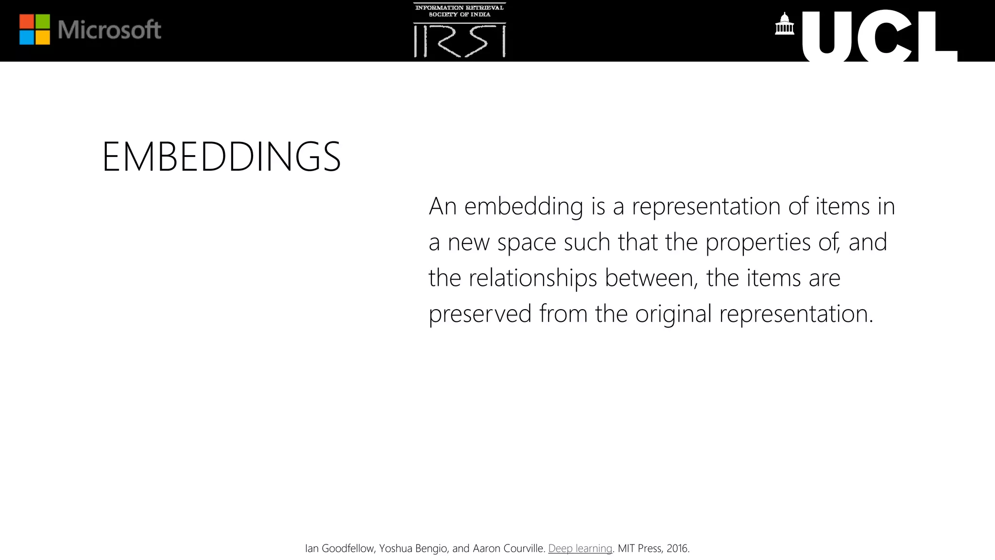 EMBEDDINGS
An embedding is a representation of items in
a new space such that the properties of, and
the relationships between, the items are
preserved from the original representation.
Ian Goodfellow, Yoshua Bengio, and Aaron Courville. Deep learning. MIT Press, 2016.
 