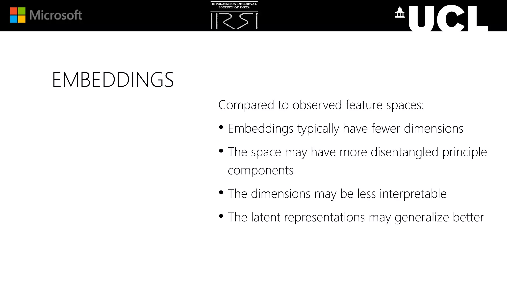 EMBEDDINGS
Compared to observed feature spaces:
• Embeddings typically have fewer dimensions
• The space may have more disentangled principle
components
• The dimensions may be less interpretable
• The latent representations may generalize better
 