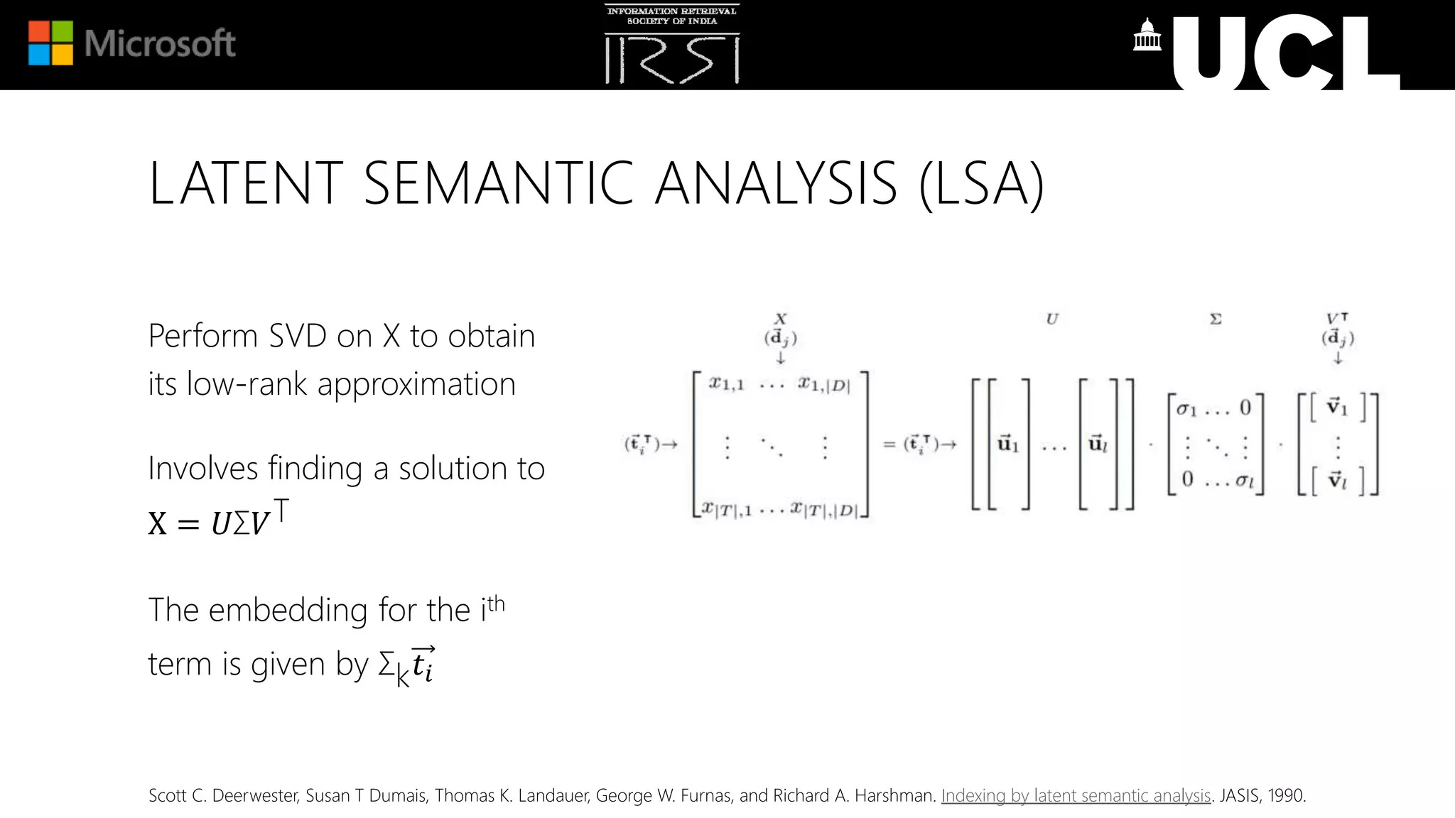 LATENT SEMANTIC ANALYSIS (LSA)
Perform SVD on X to obtain
its low-rank approximation
Involves finding a solution to
X = 𝑈Σ𝑉T
The embedding for the ith
term is given by Σk 𝑡𝑖
Scott C. Deerwester, Susan T Dumais, Thomas K. Landauer, George W. Furnas, and Richard A. Harshman. Indexing by latent semantic analysis. JASIS, 1990.
 