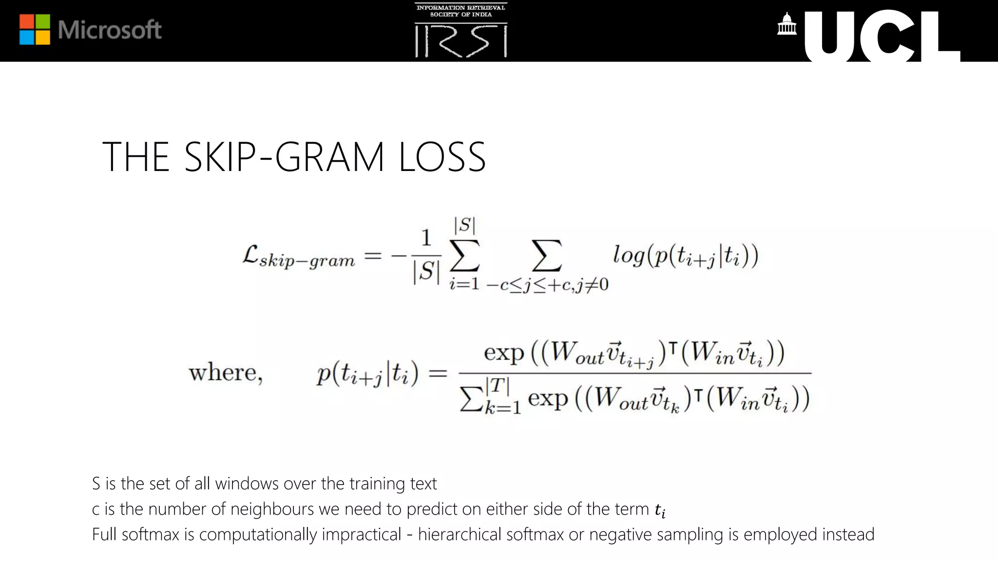 THE SKIP-GRAM LOSS
S is the set of all windows over the training text
c is the number of neighbours we need to predict on either side of the term 𝑡𝑖
Full softmax is computationally impractical - hierarchical softmax or negative sampling is employed instead
 