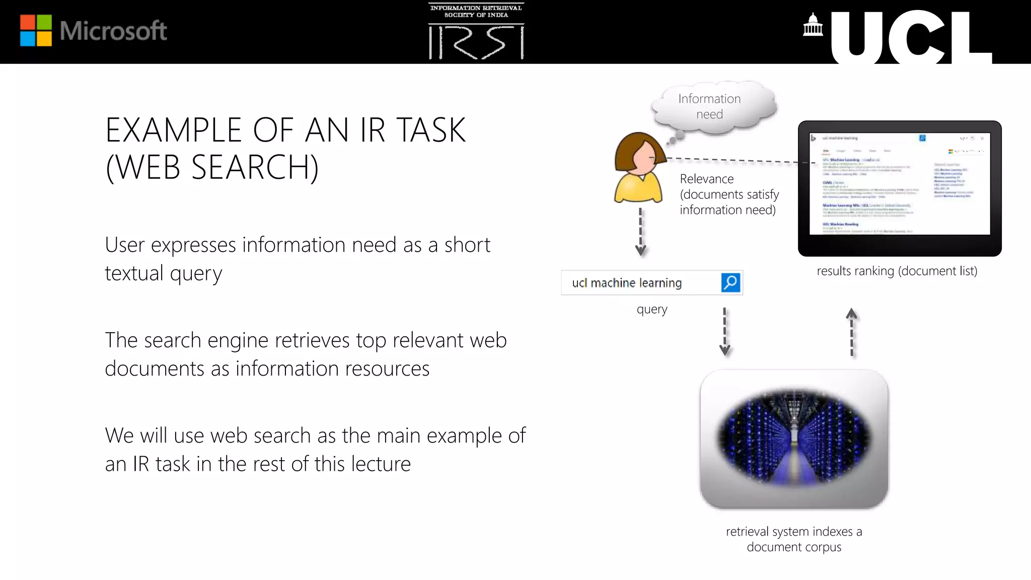 EXAMPLE OF AN IR TASK
(WEB SEARCH)
User expresses information need as a short
textual query
The search engine retrieves top relevant web
documents as information resources
We will use web search as the main example of
an IR task in the rest of this lecture
query
Information
need
retrieval system indexes a
document corpus
results ranking (document list)
Relevance
(documents satisfy
information need)
 