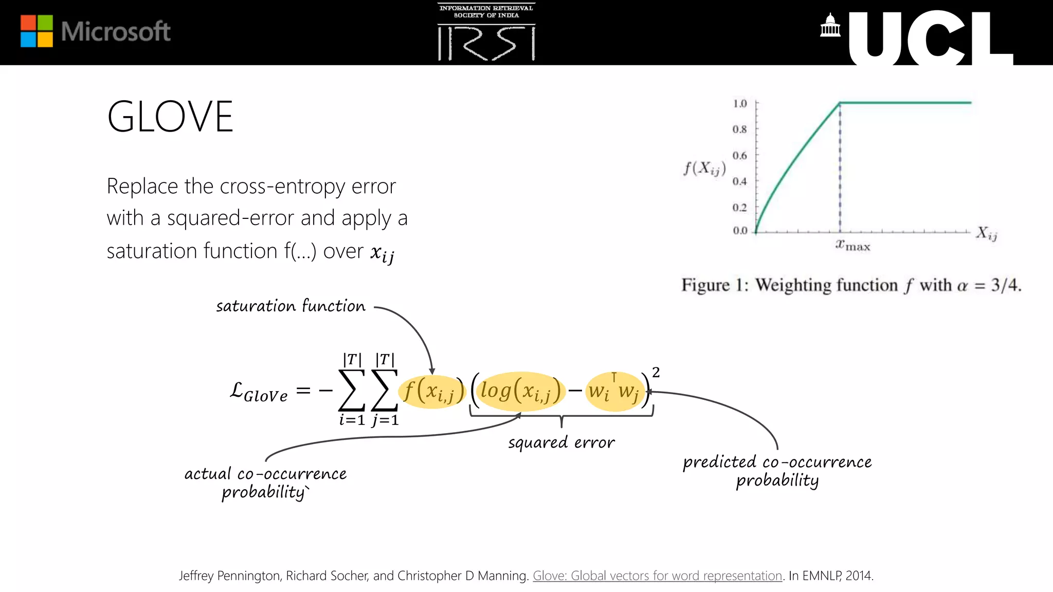 Replace the cross-entropy error
with a squared-error and apply a
saturation function f(…) over 𝑥𝑖𝑗
GLOVE
Jeffrey Pennington, Richard Socher, and Christopher D Manning. Glove: Global vectors for word representation. In EMNLP, 2014.
ℒ 𝐺𝑙𝑜𝑉𝑒 = −
𝑖=1
|𝑇|
𝑗=1
|𝑇|
𝑓 𝑥𝑖,𝑗 𝑙𝑜𝑔 𝑥𝑖,𝑗 − 𝑤𝑖
⊺
𝑤𝑗
2
squared error
predicted co-occurrence
probability
saturation function
actual co-occurrence
probability`
 