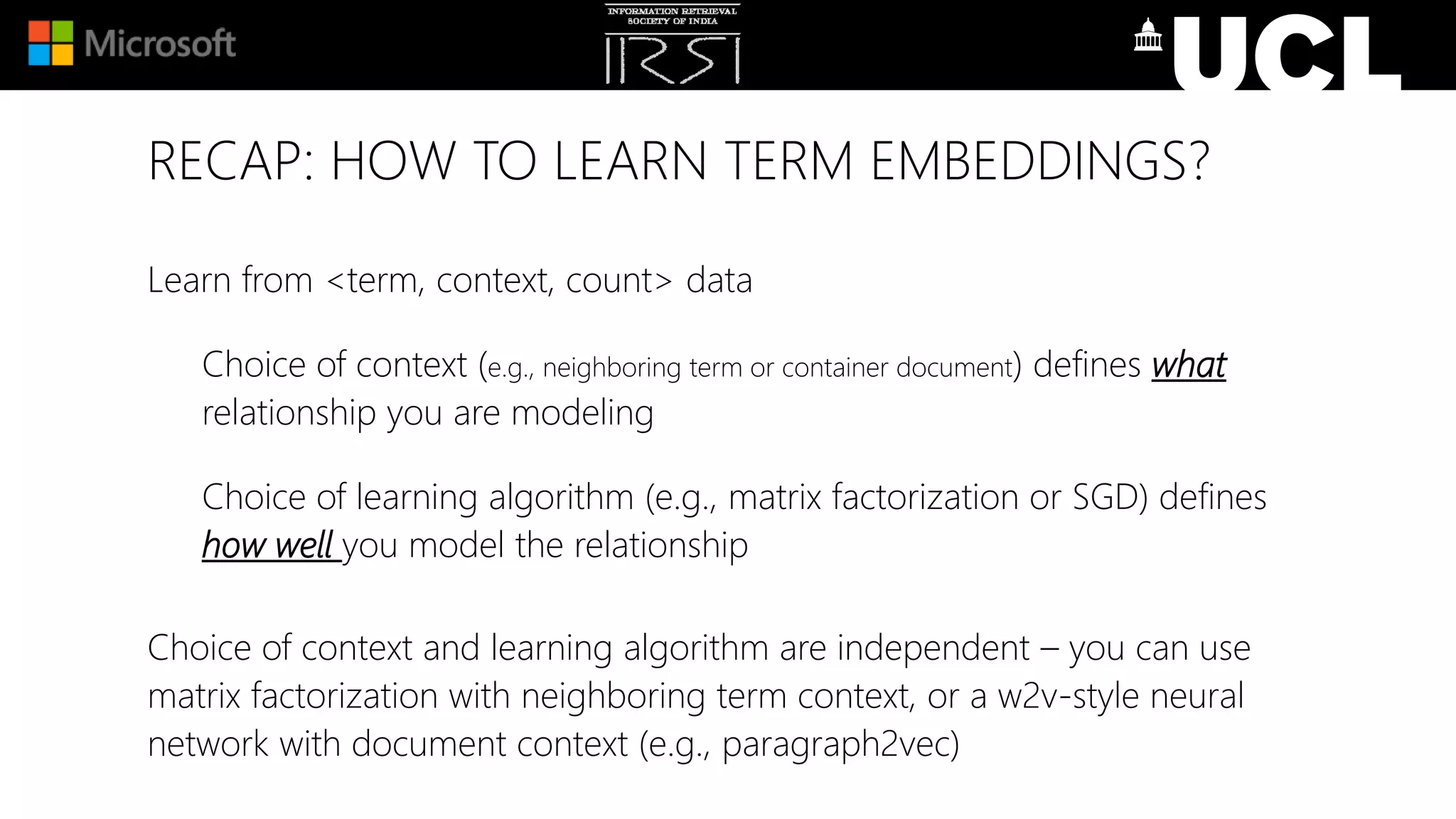 RECAP: HOW TO LEARN TERM EMBEDDINGS?
Learn from <term, context, count> data
Choice of context (e.g., neighboring term or container document) defines what
relationship you are modeling
Choice of learning algorithm (e.g., matrix factorization or SGD) defines
how well you model the relationship
Choice of context and learning algorithm are independent – you can use
matrix factorization with neighboring term context, or a w2v-style neural
network with document context (e.g., paragraph2vec)
 