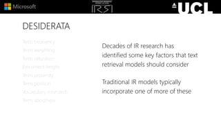 DESIDERATA
Decades of IR research has
identified some key factors that text
retrieval models should consider
Traditional IR models typically
incorporate one of more of these
Term frequency
Term weighting
Term saturation
Document length
Term proximity
Term position
Vocabulary mismatch
Term aboutness
 