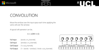CONVOLUTION
Move the window over the input space each time applying the
same cell over the window
A typical cell operation can be,
ℎ = 𝜎 𝑊𝑋 + 𝑏
Full Input [words x in_channels]
Cell Input [window x in_channels]
Cell Output [1 x out_channels]
Full Output [1 + (words – window) / stride x out_channels]
 