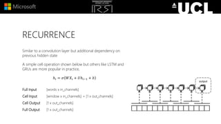 RECURRENCE
Similar to a convolution layer but additional dependency on
previous hidden state
A simple cell operation shown below but others like LSTM and
GRUs are more popular in practice,
ℎ𝑖 = 𝜎 𝑊𝑋𝑖 + 𝑈ℎ𝑖−1 + 𝑏
Full Input [words x in_channels]
Cell Input [window x in_channels] + [1 x out_channels]
Cell Output [1 x out_channels]
Full Output [1 x out_channels]
 