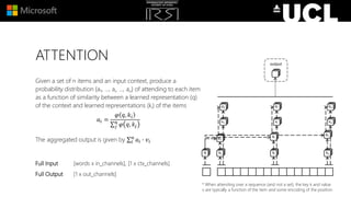 ATTENTION
Given a set of n items and an input context, produce a
probability distribution {a1, …, ai, …, an} of attending to each item
as a function of similarity between a learned representation (q)
of the context and learned representations (ki) of the items
𝑎𝑖 =
𝜑 𝑞, 𝑘𝑖
𝑗
𝑛
𝜑 𝑞, 𝑘𝑗
The aggregated output is given by 𝑖
𝑛
𝑎𝑖 ∙ 𝑣𝑖
Full Input [words x in_channels], [1 x ctx_channels]
Full Output [1 x out_channels]
* When attending over a sequence (and not a set), the key k and value
v are typically a function of the item and some encoding of the position
 