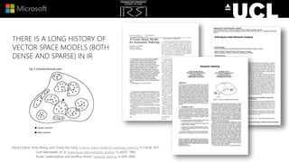 THERE IS A LONG HISTORY OF
VECTOR SPACE MODELS (BOTH
DENSE AND SPARSE) IN IR
Gerard Salton, Anita Wong, and Chung-Shu Yang. A vector space model for automatic indexing. In CACM, 1975.
Scott Deerwester, et. al. Indexing by latent semantic analysis. In JASIST, 1990.
Ruslan Salakhutdinov and Geoffrey Hinton. Semantic hashing. In IJAR, 2009.
 