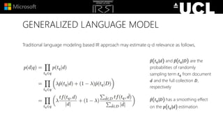 GENERALIZED LANGUAGE MODEL
Traditional language modeling based IR approach may estimate q-d relevance as follows,
𝑝 𝑡 𝑞|𝑑 and 𝑝 𝑡 𝑞|𝐷 are the
probabilities of randomly
sampling term 𝑡 𝑞 from document
𝑑 and the full collection 𝐷,
respectively
𝑝 𝑡 𝑞|𝐷 has a smoothing effect
on the 𝑝 𝑡 𝑞|𝑑 estimation
 