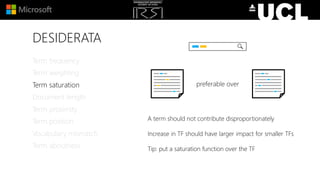 DESIDERATA
A term should not contribute disproportionately
Increase in TF should have larger impact for smaller TFs
Tip: put a saturation function over the TF
Term frequency
Term weighting
Term saturation
Document length
Term proximity
Term position
Vocabulary mismatch
Term aboutness
preferable over
 