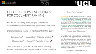 CHOICE OF TERM EMBEDDINGS
FOR DOCUMENT RANKING
RECAP: for the query “Albuquerque” the relevant
document may contain terms like “population” and “area”
Documents about “Santa Fe” not relevant for this query
“Albuquerque” ↔ “population” (Topically similar) ✓
“Albuquerque” ↔ “Santa Fe” (Typically similar) ✗
Standard LSA and para2vec capture topical similarity,
whereas w2v and GloVe capture a mix of both Top/Typ-ical
Passage about Albuquerque
Passage not about Albuquerque
Query: “Albuquerque”
 