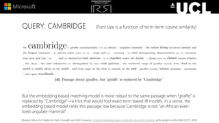 QUERY: CAMBRIDGE (Font size is a function of term-term cosine similarity)
But the embedding based matching model is more robust to the same passage when “giraffe” is
replaced by “Cambridge”—a trick that would fool exact term based IR models. In a sense, the
embedding based model ranks this passage low because Cambridge is not "an African even-
toed ungulate mammal“.
Bhaskar Mitra, Eric Nalisnick, Nick Craswell, and Rich Caruana. A dual embedding space model for document ranking. arXiv preprint arXiv:1602.01137, 2016.
 