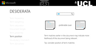 DESIDERATA
Term matches earlier in the document may indicate more
likelihood of the document being relevant
Tip: consider position of term matches
Term frequency
Term weighting
Term saturation
Document length
Term proximity
Term position
Vocabulary mismatch
Term aboutness
preferable over
 