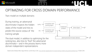 OPTIMIZING FOR CROSS DOMAIN PERFORMANCE
Train model on multiple domains
During training, an adversarial
discriminator inspects the hidden
states of the model and tries to
predict the source corpus of the
training sample
convolution and
pooling layers
convolution and
pooling layers
hadamard
product
dense layers
adversarial discriminator (dense) 𝑧
𝑦
query
doc
The duet model, in addition to optimizing for the
ranking loss, also tries to “fool” the adversarial
discriminator – and in the process learns more
domain independent representations
Daniel Cohen, Bhaskar Mitra, Katja Hofmann, and W. Bruce Croft. Cross domain regularization for neural ranking models using adversarial learning. In SIGIR, 2018.
 