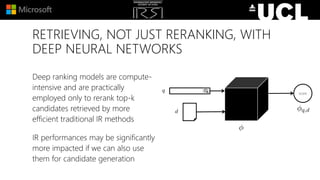 RETRIEVING, NOT JUST RERANKING, WITH
DEEP NEURAL NETWORKS
Deep ranking models are compute-
intensive and are practically
employed only to rerank top-k
candidates retrieved by more
efficient traditional IR methods
IR performances may be significantly
more impacted if we can also use
them for candidate generation
score
 