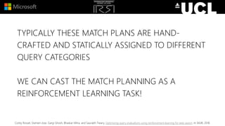 TYPICALLY THESE MATCH PLANS ARE HAND-
CRAFTED AND STATICALLY ASSIGNED TO DIFFERENT
QUERY CATEGORIES
WE CAN CAST THE MATCH PLANNING AS A
REINFORCEMENT LEARNING TASK!
Corby Rosset, Damien Jose, Gargi Ghosh, Bhaskar Mitra, and Saurabh Tiwary. Optimizing query evaluations using reinforcement learning for web search. In SIGIR, 2018.
 
