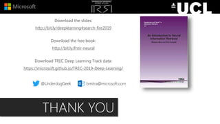 Download the slides:
http://bit.ly/deeplearning4search-fire2019
Download the free book:
http://bit.ly/fntir-neural
Download TREC Deep Learning Track data:
https://microsoft.github.io/TREC-2019-Deep-Learning/
@UnderdogGeek bmitra@microsoft.com
THANK YOU
 
