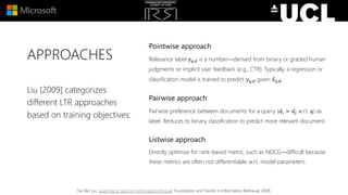APPROACHES
Pointwise approach
Relevance label 𝑦 𝑞,𝑑 is a number—derived from binary or graded human
judgments or implicit user feedback (e.g., CTR). Typically, a regression or
classification model is trained to predict 𝑦 𝑞,𝑑 given 𝑥 𝑞,𝑑.
Pairwise approach
Pairwise preference between documents for a query (𝑑𝑖 ≻ 𝑑𝑗 w.r.t. 𝑞) as
label. Reduces to binary classification to predict more relevant document.
Listwise approach
Directly optimize for rank-based metric, such as NDCG—difficult because
these metrics are often not differentiable w.r.t. model parameters.
Liu [2009] categorizes
different LTR approaches
based on training objectives:
Tie-Yan Liu. Learning to rank for information retrieval. Foundation and Trends in Information Retrieval, 2009.
 