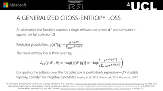 A GENERALIZED CROSS-ENTROPY LOSS
An alternative loss function assumes a single relevant document 𝑑+ and compares it
against the full collection 𝐷
Predicted probabilities: p 𝑑+|𝑞 =
𝑒 𝛾.𝑠 𝑞,𝑑+
𝑑∈𝐷 𝑒 𝛾.𝑠 𝑞,𝑑
The cross-entropy loss is then given by,
ℒ 𝐶𝐸 𝑞, 𝑑+, 𝐷 = −𝑙𝑜𝑔 p 𝑑+|𝑞 = −𝑙𝑜𝑔
𝑒 𝛾.𝑠 𝑞,𝑑+
𝑑∈𝐷 𝑒 𝛾.𝑠 𝑞,𝑑
Computing the softmax over the full collection is prohibitively expensive—LTR models
typically consider few negative candidates [Huang et al., 2013, Shen et al., 2014, Mitra et al., 2017]
Po-Sen Huang, Xiaodong He, Jianfeng Gao, Li Deng, Alex Acero, and Larry Heck. Learning deep structured semantic models for web search using clickthrough data. In CIKM, 2013.
Yelong Shen, Xiaodong He, Jianfeng Gao, Li Deng, and Gregoire Mesnil. A latent semantic model with convolutional-pooling structure for information retrieval. In CIKM, 2014.
Bhaskar Mitra, Fernando Diaz, and Nick Craswell. Learning to match using local and distributed representations of text for web search. In WWW, 2017.
 