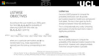 LISTWISE
OBJECTIVES
According to the Luce model [Luce, 2005], given
four items 𝑑1, 𝑑2, 𝑑3, 𝑑4 the probability of
observing a particular rank-order, say
𝑑2, 𝑑1, 𝑑4, 𝑑3 , is given by:
where, 𝜋 is a particular permutation and 𝜙 is a
transformation (e.g., linear, exponential, or
sigmoid) over the score 𝑠𝑖 corresponding to item
𝑑𝑖
R Duncan Luce. Individual choice behavior. 1959.
Zhe Cao, Tao Qin, Tie-Yan Liu, Ming-Feng Tsai, and Hang Li. Learning to rank: from pairwise approach to listwise approach. In ICML, 2007.
Fen Xia, Tie-Yan Liu, Jue Wang, Wensheng Zhang, and Hang Li. Listwise approach to learning to rank: theory and algorithm. In ICML, 2008.
ListNet loss
Cao et al. [2007] propose to compute the
probability distribution over all possible
permutations based on model score and ground-
truth labels. The loss is then given by the K-L
divergence between these two distributions.
This is computationally very costly, computing
permutations of only the top-K items makes it
slightly less prohibitive.
ListMLE loss
Xia et al. [2008] propose to compute the
probability of the ideal permutation based on the
ground truth. However, with categorical labels
more than one permutation is possible.
 