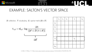 EXAMPLE: SALTON’S VECTOR SPACE
D: collection, T: vocabulary, S: sparse matrix |D| x |T|
t0 t1 t2 … tj … t|T|
d0
d1
d2
…
di Sij
…
d|D|
S
G. Salton , A. Wong , C. S. Yang, A vector space model for automatic indexing, Communications of the ACM, Nov. 1975
idf
 