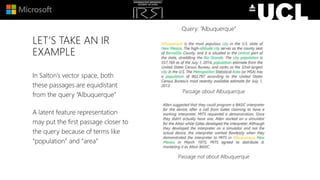 LET’S TAKE AN IR
EXAMPLE
In Salton’s vector space, both
these passages are equidistant
from the query “Albuquerque”
A latent feature representation
may put the first passage closer to
the query because of terms like
“population” and “area”
Passage about Albuquerque
Passage not about Albuquerque
Query: “Albuquerque”
 