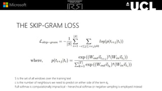 THE SKIP-GRAM LOSS
S is the set of all windows over the training text
c is the number of neighbours we need to predict on either side of the term 𝑡𝑖
Full softmax is computationally impractical - hierarchical softmax or negative sampling is employed instead
 