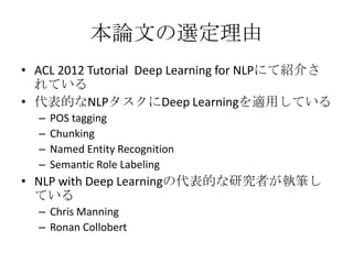 本論文の選定理由
• ACL 2012 Tutorial Deep Learning for NLPにて紹介さ
れている
• 代表的なNLPタスクにDeep Learningを適用している
– POS tagging
– Chunking
– Named Entity Recognition
– Semantic Role Labeling
• NLP with Deep Learningの代表的な研究者が執筆し
ている
– Chris Manning
– Ronan Collobert
 