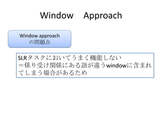 Window Approach
Window approach
の問題点
SLRタスクにおいてうまく機能しない
＝係り受け関係にある語が違うwindowに含まれ
てしまう場合があるため
 
