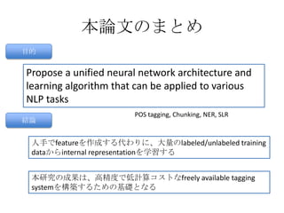 本論文のまとめ
目的
Propose a unified neural network architecture and
learning algorithm that can be applied to various
NLP tasks
POS tagging, Chunking, NER, SLR
結論
人手でfeatureを作成する代わりに、大量のlabeled/unlabeled training
dataからinternal representationを学習する
本研究の成果は、高精度で低計算コストなfreely available tagging
systemを構築するための基礎となる
 