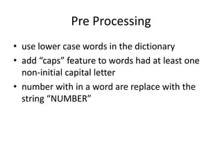 Pre Processing
• use lower case words in the dictionary
• add “caps” feature to words had at least one
non-initial capital letter
• number with in a word are replace with the
string “NUMBER”
 