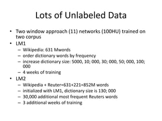 Lots of Unlabeled Data
• Two window approach (11) networks (100HU) trained on
two corpus
• LM1
– Wikipedia: 631 Mwords
– order dictionary words by frequency
– increase dictionary size: 5000, 10; 000, 30; 000, 50; 000, 100;
000
– 4 weeks of training
• LM2
– Wikipedia + Reuter=631+221=852M words
– initialized with LM1, dictionary size is 130; 000
– 30,000 additional most frequent Reuters words
– 3 additional weeks of training
 