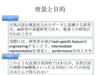 背景と目的
背景
自然言語を構造化されたデータに変換する研究
は、AI研究の基礎研究であり、数多くの研究が
行われてきた
実際には、研究者自身がtask-specific featureを
engineeringすることで、intermediate
representationを発見し、performanceを向上させ
てきた
このような改善は実用的ではあるが、自然言語
の理解やAI構築といった大目的についての知見
はほとんど得られない
問題点
 
