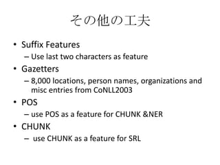 その他の工夫
• Suffix Features
– Use last two characters as feature
• Gazetters
– 8,000 locations, person names, organizations and
misc entries from CoNLL2003
• POS
– use POS as a feature for CHUNK &NER
• CHUNK
– use CHUNK as a feature for SRL
 
