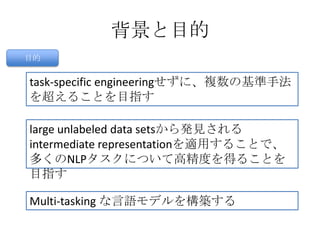 背景と目的
目的
task-specific engineeringせずに、複数の基準手法
を超えることを目指す
large unlabeled data setsから発見される
intermediate representationを適用することで、
多くのNLPタスクについて高精度を得ることを
目指す
Multi-tasking な言語モデルを構築する
 