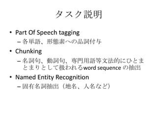 タスク説明
• Part Of Speech tagging
– 各単語、形態素への品詞付与
• Chunking
– 名詞句、動詞句、専門用語等文法的にひとま
とまりとして扱われるword sequence の抽出
• Named Entity Recognition
– 固有名詞抽出（地名、人名など）
 