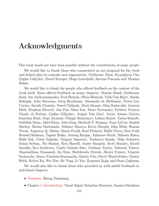 Acknowledgments
This book would not have been possible without the contributions of many people.
We would like to thank those who commented on our proposal for the book
and helped plan its contents and organization: Guillaume Alain, Kyunghyun Cho,
Çağlar Gülçehre, David Krueger, Hugo Larochelle, Razvan Pascanu and Thomas
Rohée.
We would like to thank the people who oﬀered feedback on the content of the
book itself. Some oﬀered feedback on many chapters: Martín Abadi, Guillaume
Alain, Ion Androutsopoulos, Fred Bertsch, Olexa Bilaniuk, Ufuk Can Biçici, Matko
Bošnjak, John Boersma, Greg Brockman, Alexandre de Brébisson, Pierre Luc
Carrier, Sarath Chandar, Pawel Chilinski, Mark Daoust, Oleg Dashevskii, Laurent
Dinh, Stephan Dreseitl, Jim Fan, Miao Fan, Meire Fortunato, Frédéric Francis,
Nando de Freitas, Çağlar Gülçehre, Jurgen Van Gael, Javier Alonso García,
Jonathan Hunt, Gopi Jeyaram, Chingiz Kabytayev, Lukasz Kaiser, Varun Kanade,
Asifullah Khan, Akiel Khan, John King, Diederik P. Kingma, Yann LeCun, Rudolf
Mathey, Matías Mattamala, Abhinav Maurya, Kevin Murphy, Oleg Mürk, Roman
Novak, Augustus Q. Odena, Simon Pavlik, Karl Pichotta, Eddie Pierce, Kari Pulli,
Roussel Rahman, Tapani Raiko, Anurag Ranjan, Johannes Roith, Mihaela Rosca,
Halis Sak, César Salgado, Grigory Sapunov, Yoshinori Sasaki, Mike Schuster,
Julian Serban, Nir Shabat, Ken Shirriﬀ, Andre Simpelo, Scott Stanley, David
Sussillo, Ilya Sutskever, Carles Gelada Sáez, Graham Taylor, Valentin Tolmer,
Massimiliano Tomassoli, An Tran, Shubhendu Trivedi, Alexey Umnov, Vincent
Vanhoucke, Marco Visentini-Scarzanella, Martin Vita, David Warde-Farley, Dustin
Webb, Kelvin Xu, Wei Xue, Ke Yang, Li Yao, Zygmunt Zając and Ozan Çağlayan.
We would also like to thank those who provided us with useful feedback on
individual chapters:
• Notation: Zhang Yuanhang.
• Chapter , : Yusuf Akgul, Sebastien Bratieres, Samira Ebrahimi,
1 Introduction
viii
 