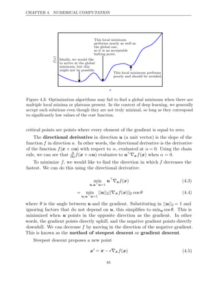 CHAPTER 4. NUMERICAL COMPUTATION
x
f
x
(
)
Ideally, we would like
to arrive at the global
minimum, but this
might not be possible.
This local minimum
performs nearly as well as
the global one,
so it is an acceptable
halting point.
This local minimum performs
poorly and should be avoided.
Figure 4.3: Optimization algorithms may fail to ﬁnd a global minimum when there are
multiple local minima or plateaus present. In the context of deep learning, we generally
accept such solutions even though they are not truly minimal, so long as they correspond
to signiﬁcantly low values of the cost function.
critical points are points where every element of the gradient is equal to zero.
The directional derivative in direction (a unit vector) is the slope of the
u
function f in direction u. In other words, the directional derivative is the derivative
of the function f(x + αu) with respect to α, evaluated at α = 0. Using the chain
rule, we can see that ∂
∂αf α
( +
x u) evaluates to u∇xf α
( )
x when = 0.
To minimize f, we would like to ﬁnd the direction in which f decreases the
fastest. We can do this using the directional derivative:
min
u u
, u=1
u
∇xf( )
x (4.3)
= min
u u
, u=1
|| ||
u 2||∇xf( )
x ||2 cos θ (4.4)
where θ is the angle between u and the gradient. Substituting in || ||
u 2 = 1 and
ignoring factors that do not depend on u, this simpliﬁes to minu cos θ. This is
minimized when u points in the opposite direction as the gradient. In other
words, the gradient points directly uphill, and the negative gradient points directly
downhill. We can decrease f by moving in the direction of the negative gradient.
This is known as the or .
method of steepest descent gradient descent
Steepest descent proposes a new point
x = x − ∇
 xf( )
x (4.5)
85
 